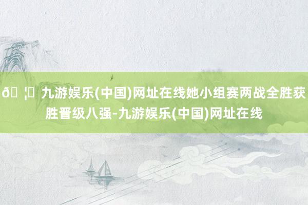 🦄九游娱乐(中国)网址在线她小组赛两战全胜获胜晋级八强-九游娱乐(中国)网址在线