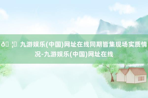 🦄九游娱乐(中国)网址在线同期皆集现场实质情况-九游娱乐(中国)网址在线