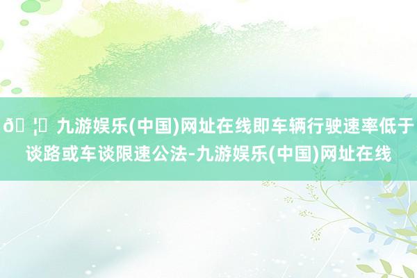 🦄九游娱乐(中国)网址在线即车辆行驶速率低于谈路或车谈限速公法-九游娱乐(中国)网址在线