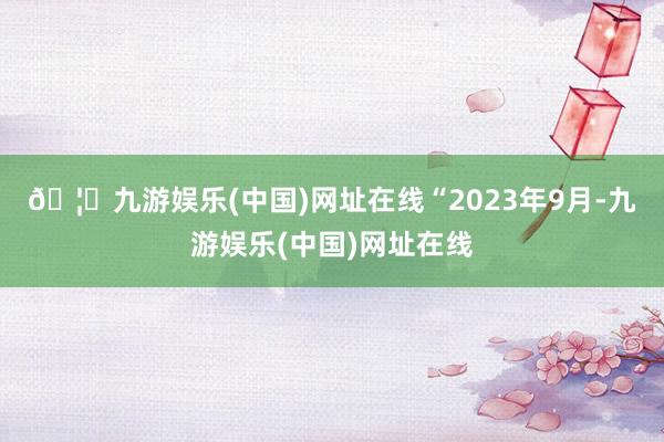 🦄九游娱乐(中国)网址在线　　“2023年9月-九游娱乐(中国)网址在线