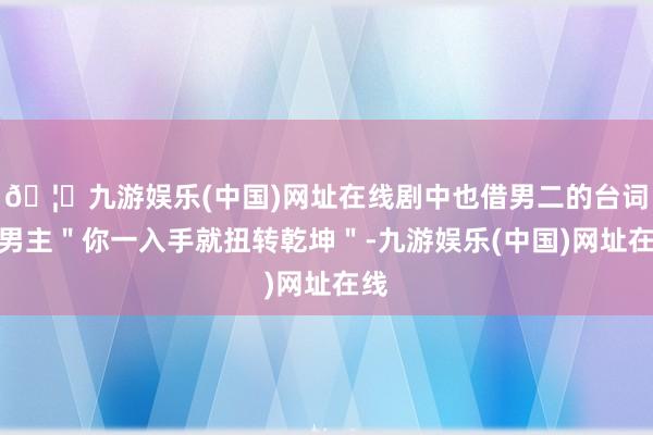 🦄九游娱乐(中国)网址在线剧中也借男二的台词夸男主＂你一入手就扭转乾坤＂-九游娱乐(中国)网址在线