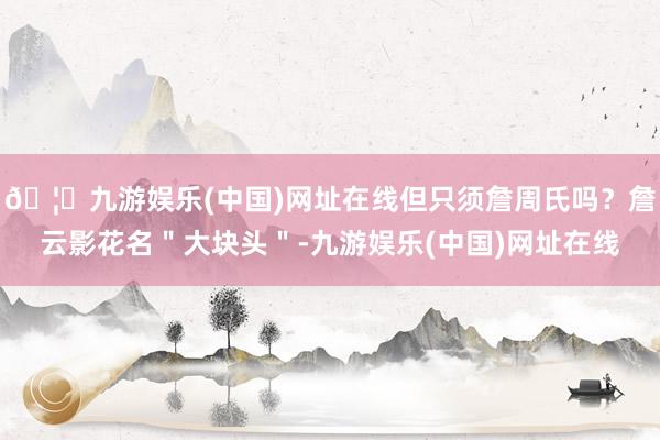 🦄九游娱乐(中国)网址在线但只须詹周氏吗？詹云影花名＂大块头＂-九游娱乐(中国)网址在线