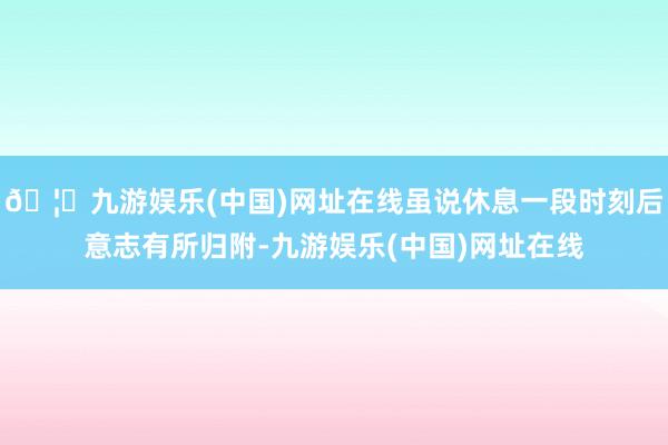 🦄九游娱乐(中国)网址在线虽说休息一段时刻后意志有所归附-九游娱乐(中国)网址在线
