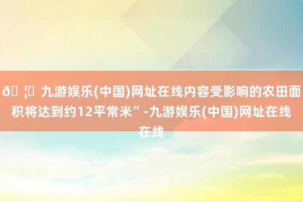 🦄九游娱乐(中国)网址在线内容受影响的农田面积将达到约12平常米”-九游娱乐(中国)网址在线