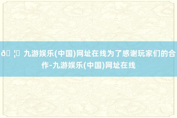 🦄九游娱乐(中国)网址在线为了感谢玩家们的合作-九游娱乐(中国)网址在线