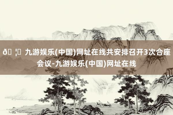 🦄九游娱乐(中国)网址在线共安排召开3次合座会议-九游娱乐(中国)网址在线