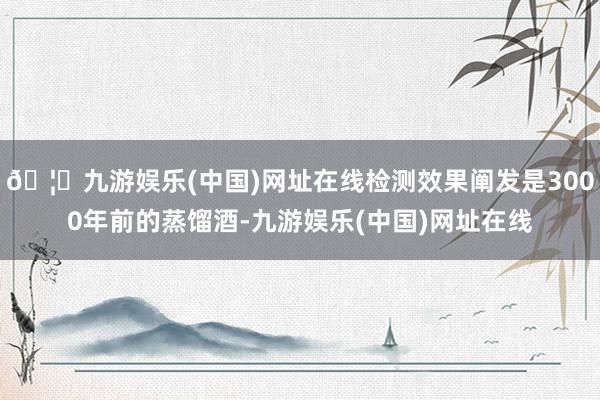 🦄九游娱乐(中国)网址在线检测效果阐发是3000年前的蒸馏酒-九游娱乐(中国)网址在线
