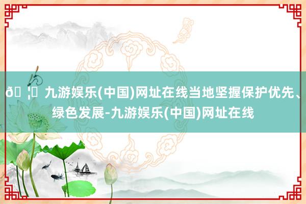 🦄九游娱乐(中国)网址在线当地坚握保护优先、绿色发展-九游娱乐(中国)网址在线