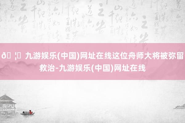 🦄九游娱乐(中国)网址在线这位舟师大将被弥留救治-九游娱乐(中国)网址在线
