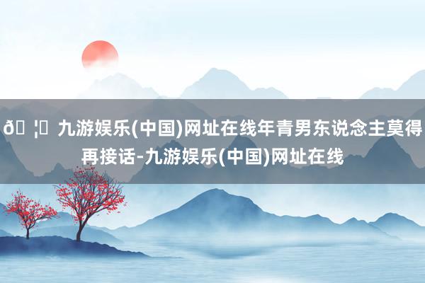 🦄九游娱乐(中国)网址在线年青男东说念主莫得再接话-九游娱乐(中国)网址在线
