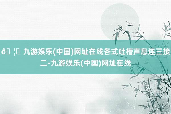 🦄九游娱乐(中国)网址在线各式吐槽声息连三接二-九游娱乐(中国)网址在线