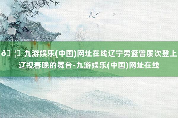 🦄九游娱乐(中国)网址在线辽宁男篮曾屡次登上辽视春晚的舞台-九游娱乐(中国)网址在线