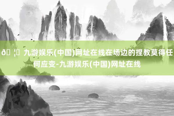 🦄九游娱乐(中国)网址在线在场边的捏教莫得任何应变-九游娱乐(中国)网址在线