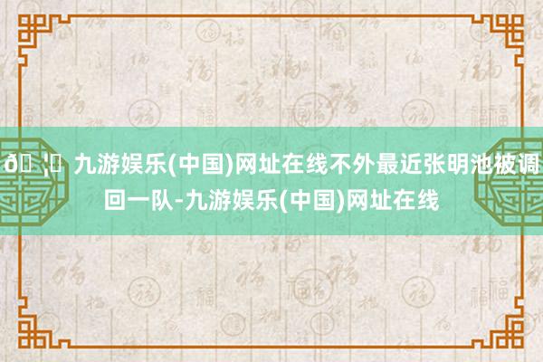 🦄九游娱乐(中国)网址在线不外最近张明池被调回一队-九游娱乐(中国)网址在线