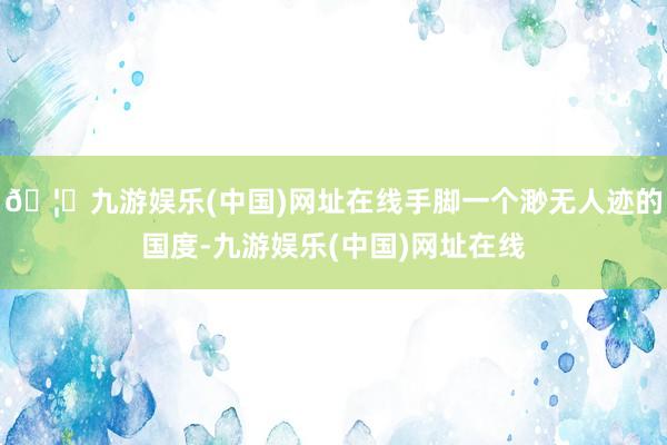 🦄九游娱乐(中国)网址在线手脚一个渺无人迹的国度-九游娱乐(中国)网址在线