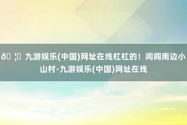 🦄九游娱乐(中国)网址在线杠杠的！闾阎南边小山村-九游娱乐(中国)网址在线