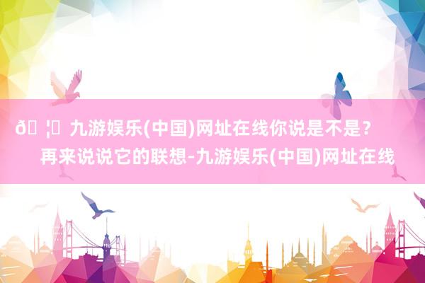 🦄九游娱乐(中国)网址在线你说是不是？        再来说说它的联想-九游娱乐(中国)网址在线