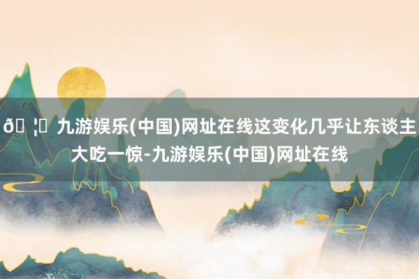 🦄九游娱乐(中国)网址在线这变化几乎让东谈主大吃一惊-九游娱乐(中国)网址在线