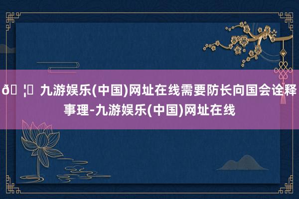 🦄九游娱乐(中国)网址在线需要防长向国会诠释事理-九游娱乐(中国)网址在线