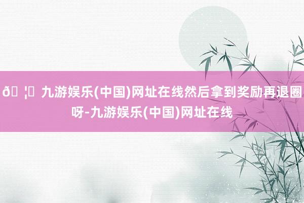 🦄九游娱乐(中国)网址在线然后拿到奖励再退圈呀-九游娱乐(中国)网址在线