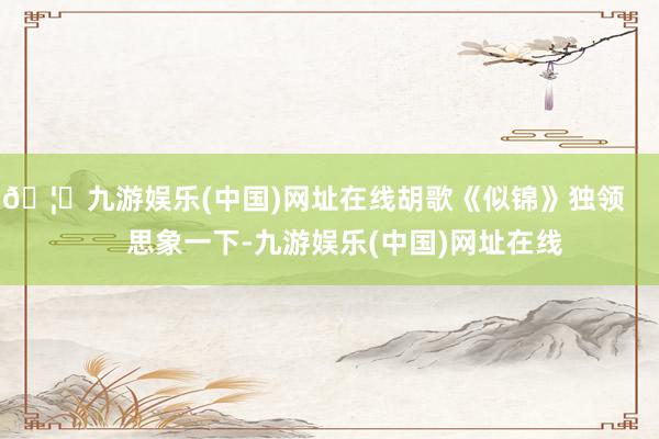 🦄九游娱乐(中国)网址在线胡歌《似锦》独领        思象一下-九游娱乐(中国)网址在线