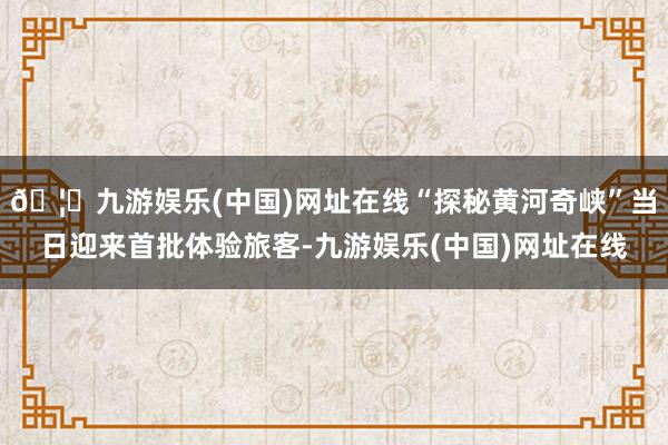 🦄九游娱乐(中国)网址在线“探秘黄河奇峡”当日迎来首批体验旅客-九游娱乐(中国)网址在线