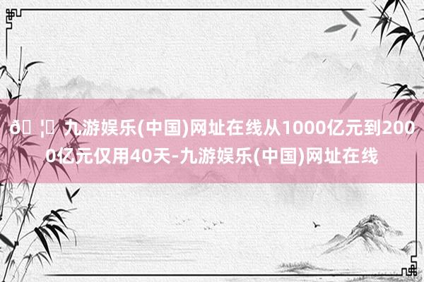 🦄九游娱乐(中国)网址在线从1000亿元到2000亿元仅用40天-九游娱乐(中国)网址在线