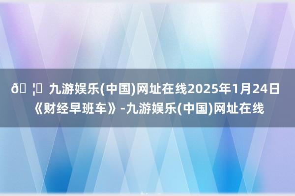 🦄九游娱乐(中国)网址在线2025年1月24日 《财经早班车》-九游娱乐(中国)网址在线