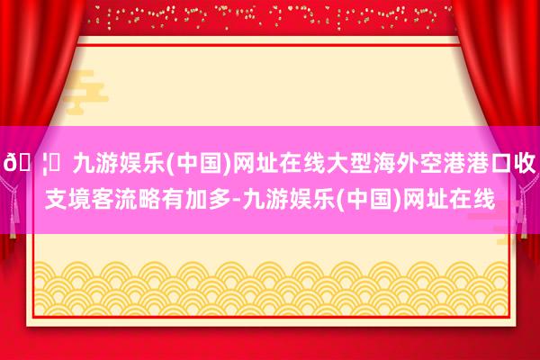 🦄九游娱乐(中国)网址在线大型海外空港港口收支境客流略有加多-九游娱乐(中国)网址在线