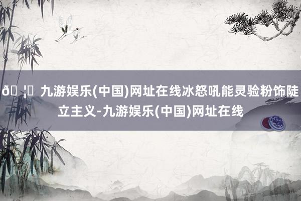 🦄九游娱乐(中国)网址在线冰怒吼能灵验粉饰陡立主义-九游娱乐(中国)网址在线