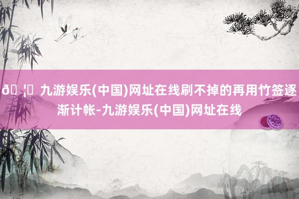 🦄九游娱乐(中国)网址在线刷不掉的再用竹签逐渐计帐-九游娱乐(中国)网址在线