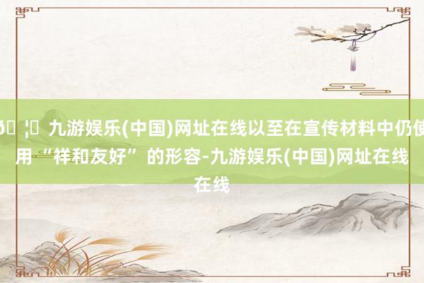 🦄九游娱乐(中国)网址在线以至在宣传材料中仍使用 “祥和友好” 的形容-九游娱乐(中国)网址在线