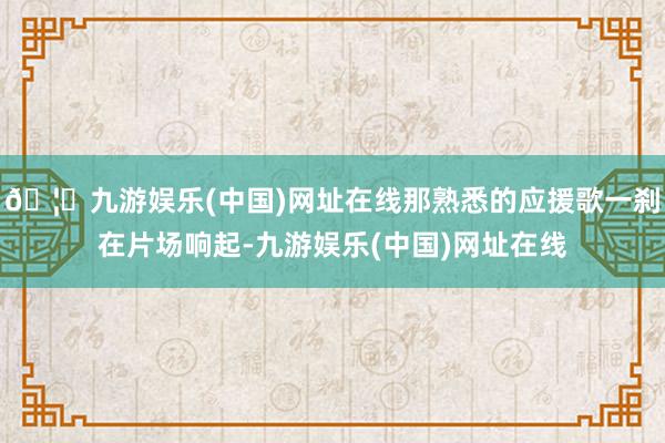 🦄九游娱乐(中国)网址在线那熟悉的应援歌一刹在片场响起-九游娱乐(中国)网址在线