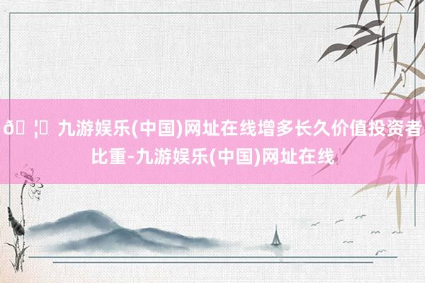 🦄九游娱乐(中国)网址在线增多长久价值投资者比重-九游娱乐(中国)网址在线