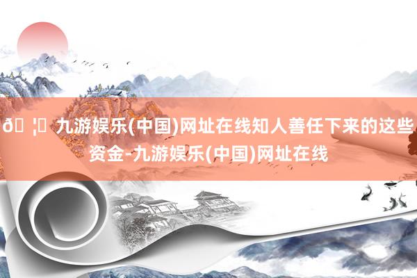 🦄九游娱乐(中国)网址在线知人善任下来的这些资金-九游娱乐(中国)网址在线