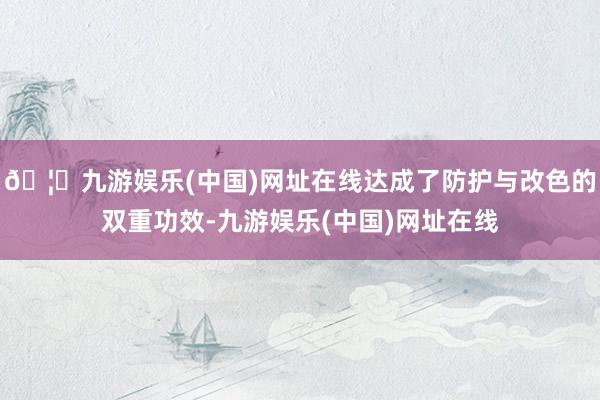 🦄九游娱乐(中国)网址在线达成了防护与改色的双重功效-九游娱乐(中国)网址在线