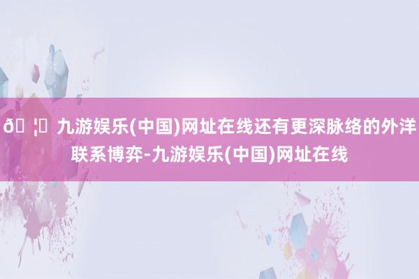 🦄九游娱乐(中国)网址在线还有更深脉络的外洋联系博弈-九游娱乐(中国)网址在线