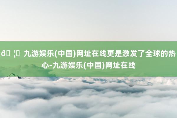 🦄九游娱乐(中国)网址在线更是激发了全球的热心-九游娱乐(中国)网址在线