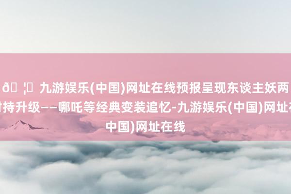 🦄九游娱乐(中国)网址在线预报呈现东谈主妖两界对持升级——哪吒等经典变装追忆-九游娱乐(中国)网址在线