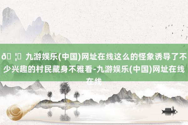 🦄九游娱乐(中国)网址在线这么的怪象诱导了不少兴趣的村民藏身不雅看-九游娱乐(中国)网址在线