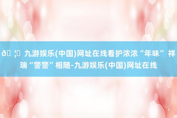 🦄九游娱乐(中国)网址在线看护浓浓“年味” 祥瑞“警警”相随-九游娱乐(中国)网址在线