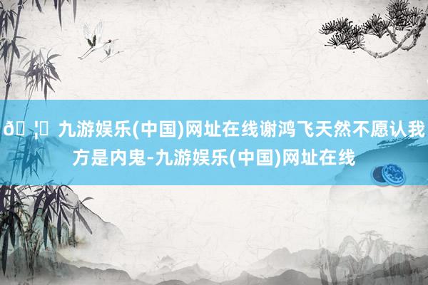 🦄九游娱乐(中国)网址在线谢鸿飞天然不愿认我方是内鬼-九游娱乐(中国)网址在线