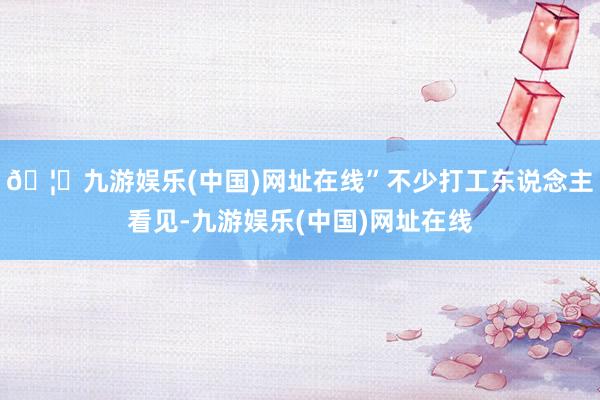 🦄九游娱乐(中国)网址在线”不少打工东说念主看见-九游娱乐(中国)网址在线