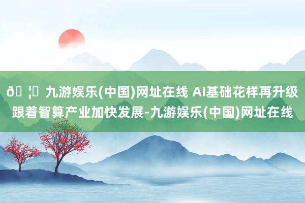 🦄九游娱乐(中国)网址在线 AI基础花样再升级　　跟着智算产业加快发展-九游娱乐(中国)网址在线