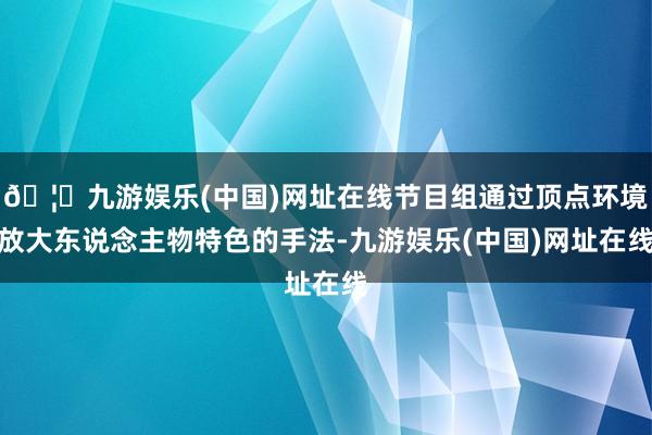 🦄九游娱乐(中国)网址在线节目组通过顶点环境放大东说念主物特色的手法-九游娱乐(中国)网址在线