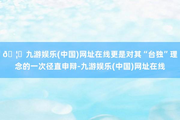 🦄九游娱乐(中国)网址在线更是对其“台独”理念的一次径直申辩-九游娱乐(中国)网址在线