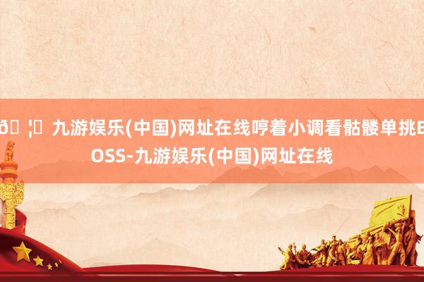 🦄九游娱乐(中国)网址在线哼着小调看骷髅单挑BOSS-九游娱乐(中国)网址在线