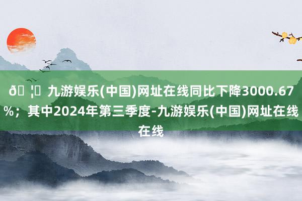 🦄九游娱乐(中国)网址在线同比下降3000.67%；其中2024年第三季度-九游娱乐(中国)网址在线