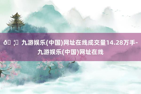 🦄九游娱乐(中国)网址在线成交量14.28万手-九游娱乐(中国)网址在线