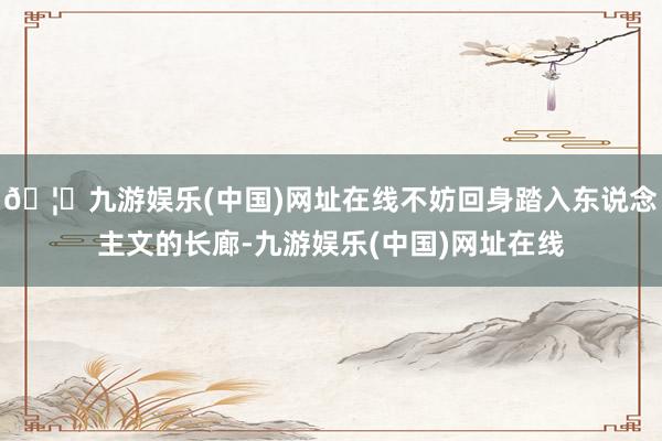 🦄九游娱乐(中国)网址在线不妨回身踏入东说念主文的长廊-九游娱乐(中国)网址在线